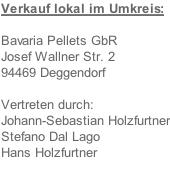 Verkauf lokal im Umkreis:  Bavaria Pellets GbR  Josef Wallner Str. 2 94469 Deggendorf  Vertreten durch: Johann-Sebastian Holzfurtner Stefano Dal Lago Hans Holzfurtner